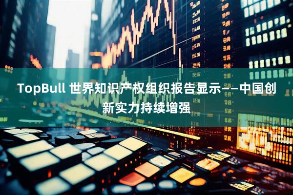 TopBull 世界知识产权组织报告显示——中国创新实力持续增强