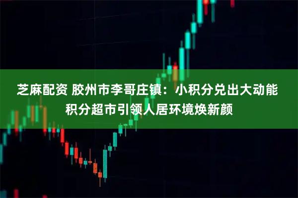 芝麻配资 胶州市李哥庄镇：小积分兑出大动能 积分超市引领人居环境焕新颜