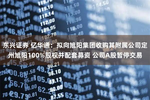 东兴证券 亿华通：拟向旭阳集团收购其附属公司定州旭阳100%股权并配套募资 公司A股暂停交易