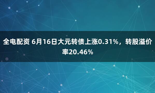全电配资 6月16日大元转债上涨0.31%，转股溢价率20.46%