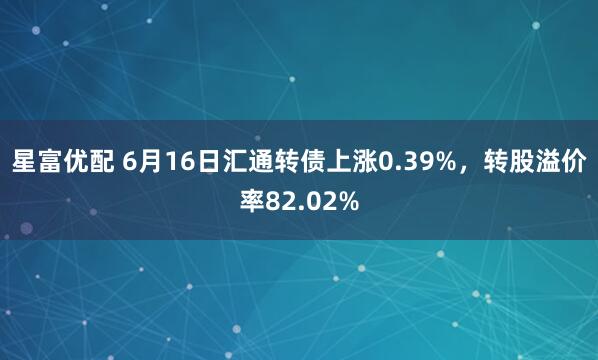 星富优配 6月16日汇通转债上涨0.39%，转股溢价率82.02%
