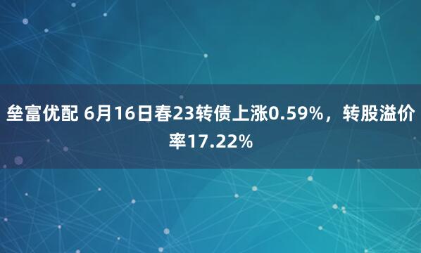 垒富优配 6月16日春23转债上涨0.59%，转股溢价率17.22%