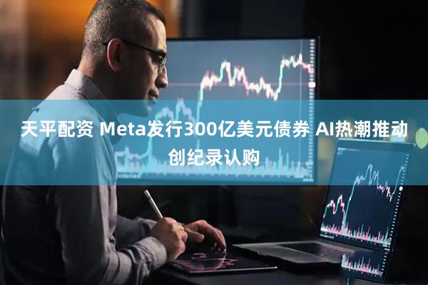 天平配资 Meta发行300亿美元债券 AI热潮推动创纪录认购