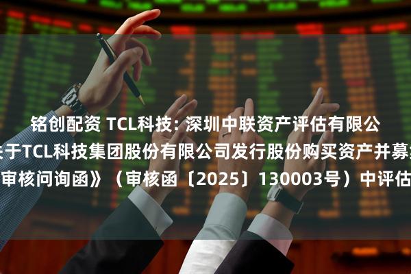 铭创配资 TCL科技: 深圳中联资产评估有限公司对深圳证券交易所《关于TCL科技集团股份有限公司发行股份购买资产并募集配套资金申请的审核问询函》（审核函〔2025〕130003号）中评估相关问题回复的核查意见（修订稿）内容摘要