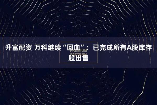 升富配资 万科继续“回血”：已完成所有A股库存股出售