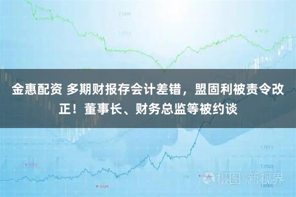 金惠配资 多期财报存会计差错，盟固利被责令改正！董事长、财务总监等被约谈