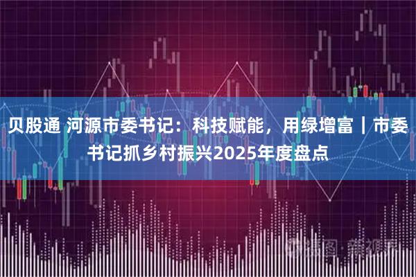 贝股通 河源市委书记：科技赋能，用绿增富｜市委书记抓乡村振兴2025年度盘点