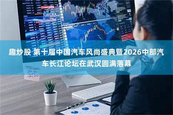 趣炒股 第十届中国汽车风尚盛典暨2026中部汽车长江论坛在武汉圆满落幕