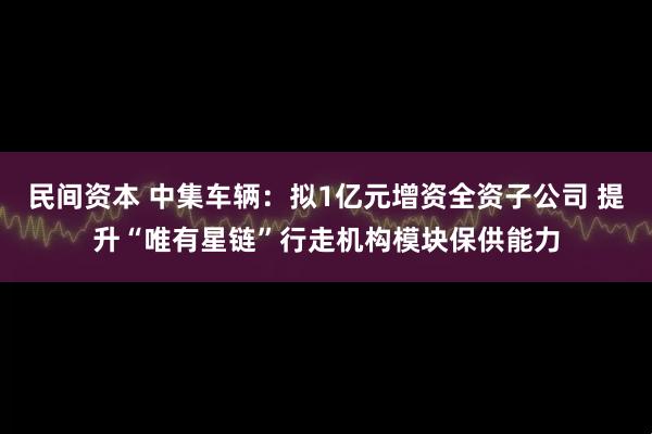 民间资本 中集车辆：拟1亿元增资全资子公司 提升“唯有星链”行走机构模块保供能力