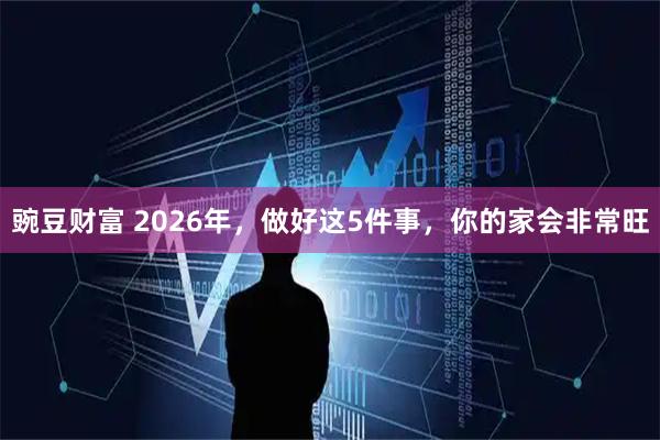 豌豆财富 2026年，做好这5件事，你的家会非常旺